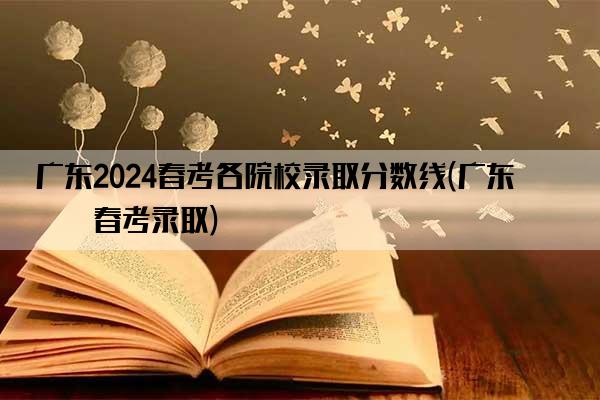 广东2024春考各院校录取分数线(广东省春考录取)
